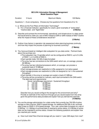 B Level Syllabus R4 341
BE12-R4: Information Storage  Management
Model Question Paper
Duration: 3 hours Maximum Marks: 100 Marks
Questions 1 – 8 are compulsory. Choose any five questions from Questions 9 to 19.
1) a) What are the Five Pillars of Information Technology?
b) For a financial institution, specifically for a bank, given examples of “active data”,
“inactive data”, and “Aged Data” (5 Marks)
2) Describe and contrast the environmental, operational, and infrastructure in a data center
that would tend to make you use of NAS instead of SAN or SAN instead of NAS? Outline
what the impact of these considerations would be?
(5 Marks)
3) Outline 4 key factors in operation risk assessment when planning business continuity
and how they impact the process of planning for business continuity?
(7 Marks)
4) You have purchased an intelligent disk subsystem for you data center. Pertinent facts
about this purchase are:
• This subsystem has 10 spindles which can be configured as RAID 0, up to 5 LUNs
of RAID 1, or 2 LUNS of RAID 5.
• Each spindle holds 150 GB of data formatted
• The array has two connections to the SAN switch which can, on average, process
80 MB/sec.
• The array has two individual processors which, on average, can process a
sustained load of 70 MB/sec
• Each storage process can read/write to LUNs assigned to it at native speed.
• Each storage process can read/write to LUNs not assigned to it at ½ the sustained
throughput
• Each spindle in the array on average can sustain a load of 5 MB/sec
• The array will be connected to 4 servers, each dual connected to the SAN switch.
The data load and requirements:
Server nameStorage requirement Sustained throughput
A 100 GB 20 MB/sec
B 500 GB 50 MB/sec
C 300 GB 10 MB/sec
D 700 GB 70 MB/sec
Describe how you would configure the storage for this environment and why?
Provide an estimate of the maximum through put you would expect from this array
given the performance data provided and explain how you derived this estimate.
(10 Marks)
5) You are the storage administrator for a data center that currently has 700 GB of active
storage on fibre channel, RAID 5 based storage. An additional 200 GB of old, archived
data is kept on RAID 5, ATA based storage. Your new, active data increases at a rate of
2 GB/Day. 0.1 GB/day of archived data is restored to active status. 0.3 GB/day of active
data can be migrated to archive status. Answer the following questions and explain how
you reached your results:
a) How much total Fibre Channel storage will you need in 1 year (365 days) from now?
 