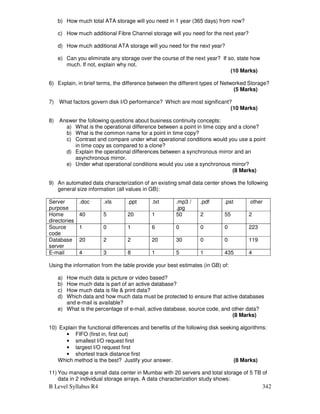 B Level Syllabus R4 342
b) How much total ATA storage will you need in 1 year (365 days) from now?
c) How much additional Fibre Channel storage will you need for the next year?
d) How much additional ATA storage will you need for the next year?
e) Can you eliminate any storage over the course of the next year? If so, state how
much. If not, explain why not.
(10 Marks)
6) Explain, in brief terms, the difference between the different types of Networked Storage?
(5 Marks)
7) What factors govern disk I/O performance? Which are most significant?
(10 Marks)
8) Answer the following questions about business continuity concepts:
a) What is the operational difference between a point in time copy and a clone?
b) What is the common name for a point in time copy?
c) Contrast and compare under what operational conditions would you use a point
in time copy as compared to a clone?
d) Explain the operational differences between a synchronous mirror and an
asynchronous mirror.
e) Under what operational conditions would you use a synchronous mirror?
(8 Marks)
9) An automated data characterization of an existing small data center shows the following
general size information (all values in GB):
Server
purpose
.doc .xls .ppt .txt .mp3 /
.jpg
.pdf .pst other
Home
directories
40 5 20 1 50 2 55 2
Source
code
1 0 1 6 0 0 0 223
Database
server
20 2 2 20 30 0 0 119
E-mail 4 3 8 1 5 1 435 4
Using the information from the table provide your best estimates (in GB) of:
a) How much data is picture or video based?
b) How much data is part of an active database?
c) How much data is file  print data?
d) Which data and how much data must be protected to ensure that active databases
and e-mail is available?
e) What is the percentage of e-mail, active database, source code, and other data?
(8 Marks)
10) Explain the functional differences and benefits of the following disk seeking algorithms:
• FIFO (first in, first out)
• smallest I/O request first
• largest I/O request first
• shortest track distance first
Which method is the best? Justify your answer. (8 Marks)
11) You manage a small data center in Mumbai with 20 servers and total storage of 5 TB of
data in 2 individual storage arrays. A data characterization study shows:
 