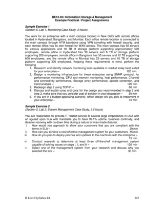 B Level Syllabus R4 345
BE12-R4: Information Storage  Management
Example Practical / Project Assignments
Sample Exercise 1
(Section 5, Lab 1, Monitoring Case Study, 3 hours)
You work for an enterprise with a main campus located in New Delhi with remote offices
located in Hyderabad, Bangalore, and Mumbai. Each office remote location is connected to
the main campus through ATM backbone using VPN tunneling with firewall security, and
each remote office has its own firewall for WAN access. The main campus has 50 servers
for various applications and 10 TB of storage platform supporting approximately 500
employees, remote office in Hyderabad has 30 servers and 8 TB of storage platform
supporting 200 employees, remote office in Bangalore has 50 servers and 12 TB supporting
600 employees, and the remote office in Mumbai has 25 servers and 10 TB of storage
platform supporting 300 employees. Keeping these requirements in mind, perform the
following
1. Research and identify network monitoring tools available in market today best suited
for your enterprise – 120 min
2. Design a monitoring infrastructure for these enterprise using SNMP protocol, for
performance monitoring, CPU and memory monitoring, host performance, Channel
and connectivity performance, Storage array performance, spindle contention, and
trend analysis – 120 min
3. Redesign step 2 using TCP/IP – 60 min
4. Discuss and explain pros and cons for the design you recommended in step 2 and
step 3, make sure that you consider cost of solution in your discussion – 50 min
5. If you are in a budget approving authority, which design will you pick to implement in
your enterprise – 10 min
Sample Exercise 2
(Section 5, Lab 2, System Management Case Study, 3.5 hours)
You are responsible for provide IT related service to several large corporations in USA with
an agreed upon SLA with mandates you to have 99.1% uptime, business continuity, and
disaster recovery with no down time during a natural or man-made disaster.
i. How would you approach to show your customers that you are compliant with the
terms in SLA – 30 min
ii. How can you achieve a cost effective management system for your customers -15 min
iii. How do you plan to deploy patches and updates to the machines with the enterprise –
15 min
iv. Conduct research to determine at least three off-the-shelf management system
capable of solving issues on steps i, ii, and iii – 120 min
v. Select one of the management system from your research and discuss why you
selected the tool – 30 min
 