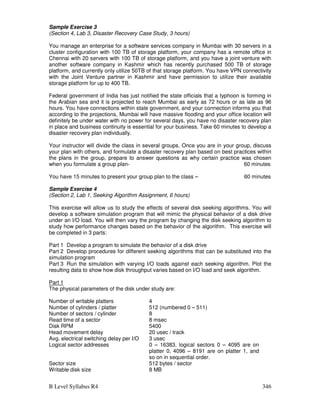 B Level Syllabus R4 346
Sample Exercise 3
(Section 4, Lab 3, Disaster Recovery Case Study, 3 hours)
You manage an enterprise for a software services company in Mumbai with 30 servers in a
cluster configuration with 100 TB of storage platform, your company has a remote office in
Chennai with 20 servers with 100 TB of storage platform, and you have a joint venture with
another software company in Kashmir which has recently purchased 500 TB of storage
platform, and currently only utilize 50TB of that storage platform. You have VPN connectivity
with the Joint Venture partner in Kashmir and have permission to utilize their available
storage platform for up to 400 TB.
Federal government of India has just notified the state officials that a typhoon is forming in
the Arabian sea and it is projected to reach Mumbai as early as 72 hours or as late as 96
hours. You have connections within state government, and your connection informs you that
according to the projections, Mumbai will have massive flooding and your office location will
definitely be under water with no power for several days, you have no disaster recovery plan
in place and business continuity is essential for your business. Take 60 minutes to develop a
disaster recovery plan individually.
Your instructor will divide the class in several groups. Once you are in your group, discuss
your plan with others, and formulate a disaster recovery plan based on best practices within
the plans in the group, prepare to answer questions as why certain practice was chosen
when you formulate a group plan- 60 minutes
You have 15 minutes to present your group plan to the class – 60 minutes
Sample Exercise 4
(Section 2, Lab 1, Seeking Algorithm Assignment, 6 hours)
This exercise will allow us to study the effects of several disk seeking algorithms. You will
develop a software simulation program that will mimic the physical behavior of a disk drive
under an I/O load. You will then vary the program by changing the disk seeking algorithm to
study how performance changes based on the behavior of the algorithm. This exercise will
be completed in 3 parts:
Part 1 Develop a program to simulate the behavior of a disk drive
Part 2 Develop procedures for different seeking algorithms that can be substituted into the
simulation program
Part 3 Run the simulation with varying I/O loads against each seeking algorithm. Plot the
resulting data to show how disk throughput varies based on I/O load and seek algorithm.
Part 1
The physical parameters of the disk under study are:
Number of writable platters 4
Number of cylinders / platter 512 (numbered 0 – 511)
Number of sectors / cylinder 8
Read time of a sector 8 msec
Disk RPM 5400
Head movement delay 20 usec / track
Avg. electrical switching delay per I/O 3 usec
Logical sector addresses 0 – 16383, logical sectors 0 – 4095 are on
platter 0, 4096 – 8191 are on platter 1, and
so on in sequential order.
Sector size 512 bytes / sector
Writable disk size 8 MB
 