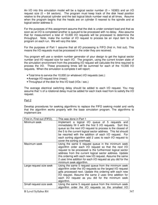 B Level Syllabus R4 347
An I/O into this simulation model will be a logical sector number (0 – 16383) and an I/O
request size (0 – 64 sectors). The program must keep track of the disk head position
relative to the physical cylinder and the last logical block number read at all times. Assume
when the program begins that the heads are on cylinder 0 nearest to the spindle and at
logical sector address 0.
For the purposes of this assignment assume that the disk is under constant load and that as
soon as an I/O is completed another is queued to be processed with no delay. Also assume
that for measurement a total of 10,000 I/O requests will be processed to determine the
throughput. Note, make the number of I/O request to process be an input item to the
program on each run. We will vary this later.
For the purposes of Part 1 assume that all I/O processing is FIFO (first in, first out). This
means the I/O requests must be processed in the order they are received.
You program will use a random number generator of your design to get the logical sector
number and I/O request size for each I/O. The program, using the current known state of
the simulation environment from the preceding I/O request will calculate the time required to
process the I/O. These processing times will be summed for each of the 10,000 I/O
requests. When the simulation is complete it will report:
• Total time to service the 10,000 (or whatever) I/O requests (sec.)
• Average I/O request time (msec)
• Throughput of the disk for this I/O load (I/Os / sec.)
The average electrical switching delay should be added to each I/O request. You may
assume that ½ of a rotational delay must be added for each track read from to satisfy the I/O
request.
Part 2
Develop procedures for seeking algorithms to replace the FIFO seeking model and verify
that the algorithm works properly with the base simulation program. The algorithms to
implement are
First in, First out (FIFO). This was done in Part 1
Minimum seek Implement a logical I/O queue of 5 requests and
immediately fill it with the first 5 I/O requests. Sort this
queue so the next I/O request to process is the closest of
the 5 to the current logical sector address. This list should
be resorted with the addition of each I/O request. For
each sorting algorithm add 2 usec to each I/O request to
cover the sorting overhead.
Maximum seek Using the same 5 request queue in the minimum seek
algorithm order each I/O request so that the next I/O
request to be processed is the furthermost logical sector
address from the current logical sector address. Update
this ordering with each new I/O request. Assume the same
2 usec time addition for each I/O request as you did for the
minimum seek algorithm.
Large request size seek Using the same 5 request queue from the minimum seek
algorithm order the I/O requests so the largest I/O request
gets processed next. Update this ordering with each new
I/O request. Assume the same 2 usec time addition for
each I/O request as you did for the minimum seek
algorithm.
Small request size seek Using the same 5 request queue from the minimum seek
algorithm order the I/O requests so the smallest I/O
 