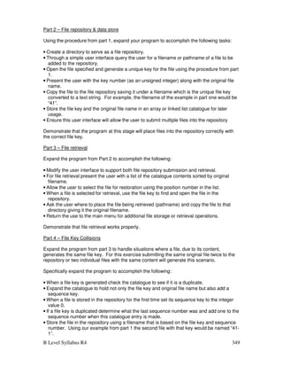 B Level Syllabus R4 349
Part 2 – File repository  data store
Using the procedure from part 1, expand your program to accomplish the following tasks:
• Create a directory to serve as a file repository.
• Through a simple user interface query the user for a filename or pathname of a file to be
added to the repository.
• Open the file specified and generate a unique key for the file using the procedure from part
1.
• Present the user with the key number (as an unsigned integer) along with the original file
name.
• Copy the file to the file repository saving it under a filename which is the unique file key
converted to a text string. For example, the filename of the example in part one would be
“41”.
• Store the file key and the original file name in an array or linked list catalogue for later
usage.
• Ensure this user interface will allow the user to submit multiple files into the repository
Demonstrate that the program at this stage will place files into the repository correctly with
the correct file key.
Part 3 – File retrieval
Expand the program from Part 2 to accomplish the following:
• Modify the user interface to support both file repository submission and retrieval.
• For file retrieval present the user with a list of the catalogue contents sorted by original
filename.
• Allow the user to select the file for restoration using the position number in the list.
• When a file is selected for retrieval, use the file key to find and open the file in the
repository.
• Ask the user where to place the file being retrieved (pathname) and copy the file to that
directory giving it the original filename.
• Return the use to the main menu for additional file storage or retrieval operations.
Demonstrate that file retrieval works properly.
Part 4 – File Key Collisions
Expand the program from part 3 to handle situations where a file, due to its content,
generates the same file key. For this exercise submitting the same original file twice to the
repository or two individual files with the same content will generate this scenario.
Specifically expand the program to accomplish the following:
• When a file key is generated check the catalogue to see if it is a duplicate.
• Expand the catalogue to hold not only the file key and original file name but also add a
sequence key.
• When a file is stored in the repository for the first time set its sequence key to the integer
value 0.
• If a file key is duplicated determine what the last sequence number was and add one to the
sequence number when this catalogue entry is made.
• Store the file in the repository using a filename that is based on the file key and sequence
number. Using our example from part 1 the second file with that key would be named “41-
1”.
 
