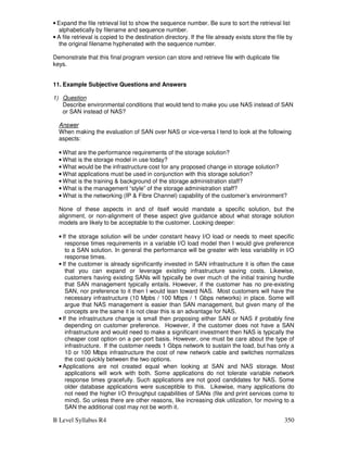 B Level Syllabus R4 350
• Expand the file retrieval list to show the sequence number. Be sure to sort the retrieval list
alphabetically by filename and sequence number.
• A file retrieval is copied to the destination directory. If the file already exists store the file by
the original filename hyphenated with the sequence number.
Demonstrate that this final program version can store and retrieve file with duplicate file
keys.
11. Example Subjective Questions and Answers
1) Question
Describe environmental conditions that would tend to make you use NAS instead of SAN
or SAN instead of NAS?
Answer
When making the evaluation of SAN over NAS or vice-versa I tend to look at the following
aspects:
• What are the performance requirements of the storage solution?
• What is the storage model in use today?
• What would be the infrastructure cost for any proposed change in storage solution?
• What applications must be used in conjunction with this storage solution?
• What is the training  background of the storage administration staff?
• What is the management “style” of the storage administration staff?
• What is the networking (IP  Fibre Channel) capability of the customer’s environment?
None of these aspects in and of itself would mandate a specific solution, but the
alignment, or non-alignment of these aspect give guidance about what storage solution
models are likely to be acceptable to the customer. Looking deeper:
• If the storage solution will be under constant heavy I/O load or needs to meet specific
response times requirements in a variable I/O load model then I would give preference
to a SAN solution. In general the performance will be greater with less variability in I/O
response times.
• If the customer is already significantly invested in SAN infrastructure it is often the case
that you can expand or leverage existing infrastructure saving costs. Likewise,
customers having existing SANs will typically be over much of the initial training hurdle
that SAN management typically entails. However, if the customer has no pre-existing
SAN, nor preference to it then I would lean toward NAS. Most customers will have the
necessary infrastructure (10 Mpbs / 100 Mbps / 1 Gbps networks) in place. Some will
argue that NAS management is easier than SAN management, but given many of the
concepts are the same it is not clear this is an advantage for NAS.
• If the infrastructure change is small then proposing either SAN or NAS if probably fine
depending on customer preference. However, if the customer does not have a SAN
infrastructure and would need to make a significant investment then NAS is typically the
cheaper cost option on a per-port basis. However, one must be care about the type of
infrastructure. If the customer needs 1 Gbps network to sustain the load, but has only a
10 or 100 Mbps infrastructure the cost of new network cable and switches normalizes
the cost quickly between the two options.
• Applications are not created equal when looking at SAN and NAS storage. Most
applications will work with both. Some applications do not tolerate variable network
response times gracefully. Such applications are not good candidates for NAS. Some
older database applications were susceptible to this. Likewise, many applications do
not need the higher I/O throughput capabilities of SANs (file and print services come to
mind). So unless there are other reasons, like increasing disk utilization, for moving to a
SAN the additional cost may not be worth it.
 