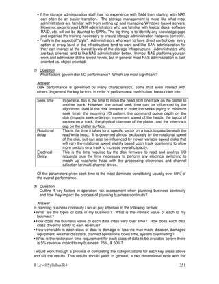 B Level Syllabus R4 351
• If the storage administration staff has no experience with SAN then starting with NAS
can often be an easier transition. The storage management is more like what most
administrators are familiar with from setting up and managing Windows based servers.
However, experienced UNIX administrators who are familiar with logical disks, software
RAID, etc. will not be daunted by SANs. The big thing is to identify any knowledge gaps
and organize the training necessary to ensure storage administration happens correctly.
• Finally is the aspect of “style”. Administrators who want to have direct control over every
option at every level of the infrastructure tend to want and like SAN administration for
they can interact at the lowest levels of the storage infrastructure. Administrators who
are task oriented tend to like NAS administration better. In most NAS platforms you can
work and administer at the lowest levels, but in general most NAS administration is task
oriented vs. object oriented.
2) Question
What factors govern disk I/O performance? Which are most significant?
Answer
Disk performance is governed by many characteristics, some that even interact with
others. In general the key factors, in order of performance contribution, break down into:
Seek time In general, this is the time to move the head from one track on the platter to
another track. However, the actual seek time can be influenced by the
algorithms used in the disk firmware to order the seeks (trying to minimize
seek time), the incoming I/O pattern, the command queue depth on the
disk (impacts seek ordering), movement speed of the heads, the layout of
sectors on a track, the physical diameter of the platter, and the inter-track
gap on the platter surface.
Rotational
delay
This is the time it takes for a specific sector on a track to pass beneath the
read/write head. It is governed almost exclusively by the rotational speed
of the disk, but can also be influenced by newer variable speed disks that
will vary the rotational speed slightly based upon track positioning to allow
more sectors on a track to increase overall capacity.
Electrical
Delay
This is the time required by the disk firmware to read and analyze I/O
requests plus the time necessary to perform any electrical switching to
match up read/write head with the processing electronics and channel
selection for multi-channel drives.
Of the parameters given seek time is the most dominate constituting usually over 60% of
the overall performance.
3) Question
Outline 4 key factors in operation risk assessment when planning business continuity
and how they impact the process of planning business continuity?
Answer
In planning business continuity I would pay attention to the following factors:
• What are the types of data in my business? What is the intrinsic value of each to my
business?
• How does the business value of each data class vary over time? How does each data
class drive my ability to earn revenue?
• How venerable is each class of data to damage or loss via man-made disaster, damaged
equipment, weather disasters, planned operational down time, system overloading?
• What is the restoration time requirement for each class of data to be available before there
is 5% revenue impact to my business, 25%,  50%?
I would work through a process of completing the categorizations for each key areas above
and sift the results. This results should yield, in general, a two dimensional table with the
 