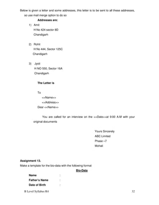 B Level Syllabus R4 32
Below is given a letter and some addresses, this letter is to be sent to all these addresses,
so use mail merge option to do so
Addresses are:
1) Amit
H No 424 sector 8D
Chandigarh
2) Rohit
H No 444, Sector 125C
Chandigarh
3) Jyoti
H NO 550, Sector 16A
Chandigarh
The Letter is
To
<<Name>>
<<Address>>
Dear <<Name>>
You are called for an interview on the <<Date>>at 9:00 A.M with your
original documents
Yours Sincerely
ABC Limited
Phase –7
Mohali
Assignment 13.
Make a template for the bio-data with the following format
Bio-Data
Name :
Father’s Name :
Date of Birth :
 