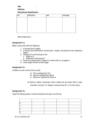 B Level Syllabus R4 33
Age :
Address :
Educational Qualification
Sr No Qualification Board Percentage
Work Experience:
Assignment 14.
Make a document with the following
1. It should have 3 pages
2. It should have bookmarks named book1, book2, and book3 for the respective
pages.
3. Using go to command go to the
i) Page no 2
j) Bookmark named book3
4. Insert one page break on page 2 to make total no. of pages 4.
5. Insert page number at each page
Assignment 15.
(i) Make an auto correct entry so that
a) Teh is replaced by The
b) Nmae is replaced by Name
c) Abouta is replaced by About a
(ii) Define a Macro ‘Decorate’ which makes the text bold, Red in color
and italic, font size 14. Assign a shortcut key Alt + Z to this macro.
Assignment 16.
Type the following data in excel worksheet and save it as first.xls
513
501
504
513
 
