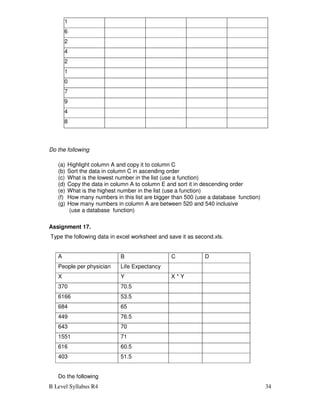 B Level Syllabus R4 34
511
516
532
504
432
501
510
517
479
494
498
Do the following
(a) Highlight column A and copy it to column C
(b) Sort the data in column C in ascending order
(c) What is the lowest number in the list (use a function)
(d) Copy the data in column A to column E and sort it in descending order
(e) What is the highest number in the list (use a function)
(f) How many numbers in this list are bigger than 500 (use a database function)
(g) How many numbers in column A are between 520 and 540 inclusive
(use a database function)
Assignment 17.
Type the following data in excel worksheet and save it as second.xls.
A B C D
People per physician Life Expectancy
X Y X * Y
370 70.5
6166 53.5
684 65
449 76.5
643 70
1551 71
616 60.5
403 51.5
Do the following
 