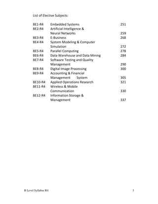 B Level Syllabus R4 3
List of Elective Subjects:
BE1-R4 Embedded Systems 251
BE2-R4 Artificial Intelligence &
Neural Networks 259
BE3-R4 E-Business 268
BE4-R4 System Modeling & Computer
Simulation 272
BE5-R4 Parallel Computing 278
BE6-R4 Data Warehouse and Data Mining 284
BE7-R4 Software Testing and Quality
Management 290
BE8-R4 Digital Image Processing 300
BE9-R4 Accounting & Financial
Management System 305
BE10-R4 Applied Operations Research 321
BE11-R4 Wireless & Mobile
Communication 330
BE12-R4 Information Storage &
Management 337
 