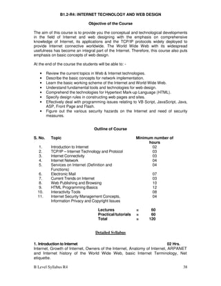 B Level Syllabus R4 38
B1.2-R4: INTERNET TECHNOLOGY AND WEB DESIGN
Objective of the Course
The aim of this course is to provide you the conceptual and technological developments
in the field of Internet and web designing with the emphasis on comprehensive
knowledge of Internet, its applications and the TCP/IP protocols widely deployed to
provide Internet connective worldwide. The World Wide Web with its widespread
usefulness has become an integral part of the Internet. Therefore, this course also puts
emphasis on basic concepts of web design.
At the end of the course the students will be able to: -
• Review the current topics in Web & Internet technologies.
• Describe the basic concepts for network implementation.
• Learn the basic working scheme of the Internet and World Wide Web.
• Understand fundamental tools and technologies for web design.
• Comprehend the technologies for Hypertext Mark-up Language (HTML).
• Specify design rules in constructing web pages and sites.
• Effectively deal with programming issues relating to VB Script, JavaScript, Java,
ASP, Front Page and Flash.
• Figure out the various security hazards on the Internet and need of security
measures.
Outline of Course
S. No. Topic Minimum number of
hours
1. Introduction to Internet 02
2. TCP/IP – Internet Technology and Protocol 03
3. Internet Connectivity 03
4. Internet Network 04
5. Services on Internet (Definition and
Functions)
04
6. Electronic Mail 07
7. Current Trends on Internet 03
8. Web Publishing and Browsing 10
9. HTML Programming Basics 12
10. Interactivity Tools 08
11. Internet Security Management Concepts,
Information Privacy and Copyright Issues
04
Lectures = 60
Practical/tutorials = 60
Total = 120
Detailed Syllabus
1. Introduction to Internet 02 Hrs.
Internet, Growth of Internet, Owners of the Internet, Anatomy of Internet, ARPANET
and Internet history of the World Wide Web, basic Internet Terminology, Net
etiquette.
 