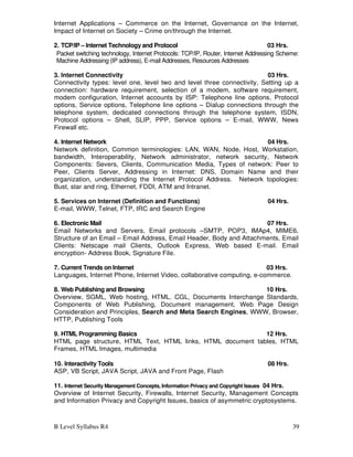 B Level Syllabus R4 39
Internet Applications – Commerce on the Internet, Governance on the Internet,
Impact of Internet on Society – Crime on/through the Internet.
2. TCP/IP – Internet Technology and Protocol 03 Hrs.
Packet switching technology, Internet Protocols: TCP/IP, Router, Internet Addressing Scheme:
Machine Addressing (IP address), E-mail Addresses, Resources Addresses
3. Internet Connectivity 03 Hrs.
Connectivity types: level one, level two and level three connectivity, Setting up a
connection: hardware requirement, selection of a modem, software requirement,
modem configuration, Internet accounts by ISP: Telephone line options, Protocol
options, Service options, Telephone line options – Dialup connections through the
telephone system, dedicated connections through the telephone system, ISDN,
Protocol options – Shell, SLIP, PPP, Service options – E-mail, WWW, News
Firewall etc.
4. Internet Network 04 Hrs.
Network definition, Common terminologies: LAN, WAN, Node, Host, Workstation,
bandwidth, Interoperability, Network administrator, network security, Network
Components: Severs, Clients, Communication Media, Types of network: Peer to
Peer, Clients Server, Addressing in Internet: DNS, Domain Name and their
organization, understanding the Internet Protocol Address. Network topologies:
Bust, star and ring, Ethernet, FDDI, ATM and Intranet.
5. Services on Internet (Definition and Functions) 04 Hrs.
E-mail, WWW, Telnet, FTP, IRC and Search Engine
6. Electronic Mail 07 Hrs.
Email Networks and Servers, Email protocols –SMTP, POP3, IMAp4, MIME6,
Structure of an Email – Email Address, Email Header, Body and Attachments, Email
Clients: Netscape mail Clients, Outlook Express, Web based E-mail. Email
encryption- Address Book, Signature File.
7. Current Trends on Internet 03 Hrs.
Languages, Internet Phone, Internet Video, collaborative computing, e-commerce.
8. Web Publishing and Browsing 10 Hrs.
Overview, SGML, Web hosting, HTML. CGL, Documents Interchange Standards,
Components of Web Publishing, Document management, Web Page Design
Consideration and Principles, Search and Meta Search Engines, WWW, Browser,
HTTP, Publishing Tools
9. HTML Programming Basics 12 Hrs.
HTML page structure, HTML Text, HTML links, HTML document tables, HTML
Frames, HTML Images, multimedia
10. Interactivity Tools 08 Hrs.
ASP, VB Script, JAVA Script, JAVA and Front Page, Flash
11. Internet Security Management Concepts, Information Privacy and Copyright Issues 04 Hrs.
Overview of Internet Security, Firewalls, Internet Security, Management Concepts
and Information Privacy and Copyright Issues, basics of asymmetric cryptosystems.
 
