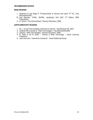 B Level Syllabus R4 40
RECOMMENDED BOOKS
MAIN READING
1. Greenlaw R and Hepp E “Fundamentals of Internet and www” 2nd
EL, Tata
McGrawHill,2007.
2. Ivan Bayross, “HTML, DHTML, JavaScript, Perl CGI”, 3rd
Edition, BPB
Publications.
3. D. Comer, “The Internet Book”, Pearson Education, 2009.
SUPPLEMENTARY READING
1. M. L. Young,”The Complete reference to Internet”, Tata McGraw Hill, 2007.
2. Godbole AS & Kahate A, “Web Technologies”, Tata McGrawHill,2008.
3. Jackson, “Web Technologies”, Pearson Education, 2008.
4. B. Patel & Lal B. Barik, ” Internet & Web Technology “, Acme Learning
Publishers.
5. Leon and Leon, “Internet for Everyone”, Vikas Publishing House.
 