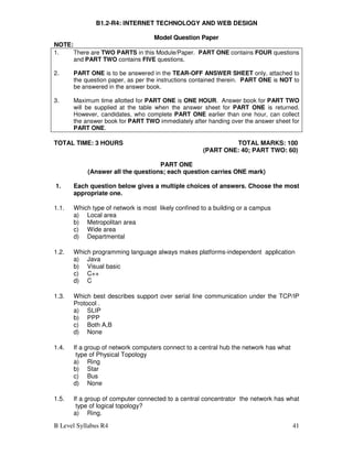 B Level Syllabus R4 41
B1.2-R4: INTERNET TECHNOLOGY AND WEB DESIGN
Model Question Paper
NOTE:
1. There are TWO PARTS in this Module/Paper. PART ONE contains FOUR questions
and PART TWO contains FIVE questions.
2. PART ONE is to be answered in the TEAR-OFF ANSWER SHEET only, attached to
the question paper, as per the instructions contained therein. PART ONE is NOT to
be answered in the answer book.
3. Maximum time allotted for PART ONE is ONE HOUR. Answer book for PART TWO
will be supplied at the table when the answer sheet for PART ONE is returned.
However, candidates, who complete PART ONE earlier than one hour, can collect
the answer book for PART TWO immediately after handing over the answer sheet for
PART ONE.
TOTAL TIME: 3 HOURS TOTAL MARKS: 100
(PART ONE: 40; PART TWO: 60)
PART ONE
(Answer all the questions; each question carries ONE mark)
1. Each question below gives a multiple choices of answers. Choose the most
appropriate one.
1.1. Which type of network is most likely confined to a building or a campus
a) Local area
b) Metropolitan area
c) Wide area
d) Departmental
1.2. Which programming language always makes platforms-independent application
a) Java
b) Visual basic
c) C++
d) C
1.3. Which best describes support over serial line communication under the TCP/IP
Protocol .
a) SLIP
b) PPP
c) Both A,B
d) None
1.4. If a group of network computers connect to a central hub the network has what
type of Physical Topology
a) Ring
b) Star
c) Bus
d) None
1.5. If a group of computer connected to a central concentrator the network has what
type of logical topology?
a) Ring.
 