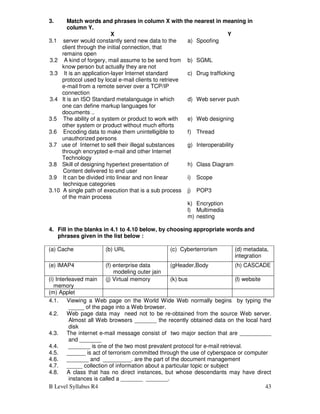 B Level Syllabus R4 43
3. Match words and phrases in column X with the nearest in meaning in
column Y.
X Y
3.1 server would constantly send new data to the
client through the initial connection, that
remains open
a) Spoofing
3.2 A kind of forgery, mail assume to be send from
know person but actually they are not
b) SGML
3.3 It is an application-layer Internet standard
protocol used by local e-mail clients to retrieve
e-mail from a remote server over a TCP/IP
connection
c) Drug trafficking
3.4 It is an ISO Standard metalanguage in which
one can define markup languages for
documents ..
d) Web server push
3.5 The ability of a system or product to work with
other system or product without much efforts
e) Web designing
3.6 Encoding data to make them unintelligible to
unauthorized persons
f) Thread
3.7 use of Internet to sell their illegal substances
through encrypted e-mail and other Internet
Technology
g) Interoperability
3.8 Skill of designing hypertext presentation of
Content delivered to end user
h) Class Diagram
3.9 It can be divided into linear and non linear
technique categories
i) Scope
3.10 A single path of execution that is a sub process
of the main process
j) POP3
k) Encryption
l) Multimedia
m) nesting
4. Fill in the blanks in 4.1 to 4.10 below, by choosing appropriate words and
phrases given in the list below :
(a) Cache (b) URL (c) Cyberterrorism (d) metadata,
integration
(e) IMAP4 (f) enterprise data
modeling outer jain
oouter outer join
(gHeader,Body (h) CASCADE
(i) Interleaved main
memory
(j) Virtual memory (k) bus (l) website
(m) Applet
4.1. Viewing a Web page on the World Wide Web normally begins by typing the
_____ of the page into a Web browser.
4.2. Web page data may need not to be re-obtained from the source Web server.
Almost all Web browsers _______ the recently obtained data on the local hard
disk
4.3. The internet e-mail message consist of two major section that are __________
and _______
4.4. _______ is one of the two most prevalent protocol for e-mail retrieval.
4.5. ______ is act of terrorism committed through the use of cyberspace or computer
4.6. _______ and _________. are the part of the document management
4.7. _____ collection of information about a particular topic or subject
4.8. A class that has no direct instances, but whose descendants may have direct
instances is called a _______ _______.
 