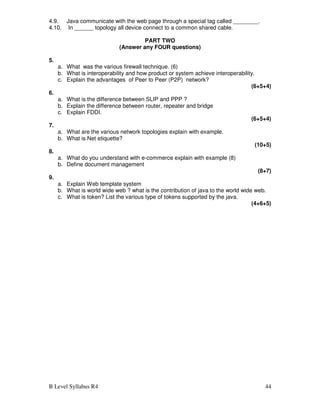 B Level Syllabus R4 44
4.9. Java communicate with the web page through a special tag called ________.
4.10. In ______ topology all device connect to a common shared cable.
PART TWO
(Answer any FOUR questions)
5.
a. What was the various firewall technique. (6)
b. What is interoperability and how product or system achieve interoperability.
c. Explain the advantages of Peer to Peer (P2P) network?
(6+5+4)
6.
a. What is the difference between SLIP and PPP ?
b. Explain the difference between router, repeater and bridge
c. Explain FDDI.
(6+5+4)
7.
a. What are the various network topologies explain with example.
b. What is Net etiquette?
(10+5)
8.
a. What do you understand with e-commerce explain with example (8)
b. Define document management
(8+7)
9.
a. Explain Web template system
b. What is world wide web ? what is the contribution of java to the world wide web.
c. What is token? List the various type of tokens supported by the java.
(4+6+5)
 