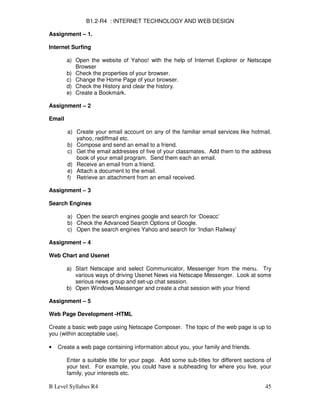 B Level Syllabus R4 45
B1.2-R4 : INTERNET TECHNOLOGY AND WEB DESIGN
Assignment – 1.
Internet Surfing
a) Open the website of Yahoo! with the help of Internet Explorer or Netscape
Browser
b) Check the properties of your browser.
c) Change the Home Page of your browser.
d) Check the History and clear the history.
e) Create a Bookmark.
Assignment – 2
Email
a) Create your email account on any of the familiar email services like hotmail,
yahoo, rediffmail etc.
b) Compose and send an email to a friend.
c) Get the email addresses of five of your classmates. Add them to the address
book of your email program. Send them each an email.
d) Receive an email from a friend.
e) Attach a document to the email.
f) Retrieve an attachment from an email received.
Assignment – 3
Search Engines
a) Open the search engines google and search for ‘Doeacc’
b) Check the Advanced Search Options of Google.
c) Open the search engines Yahoo and search for ‘Indian Railway’
Assignment – 4
Web Chart and Usenet
a) Start Netscape and select Communicator, Messenger from the menu. Try
various ways of driving Usenet News via Netscape Messenger. Look at some
serious news group and set-up chat session.
b) Open Windows Messenger and create a chat session with your friend
Assignment – 5
Web Page Development -HTML
Create a basic web page using Netscape Composer. The topic of the web page is up to
you (within acceptable use).
• Create a web page containing information about you, your family and friends.
Enter a suitable title for your page. Add some sub-titles for different sections of
your text. For example, you could have a subheading for where you live, your
family, your interests etc.
 