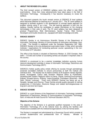 B Level Syllabus R4 1
1. ABOUT THE REVISED SYLLABUS
The third revised version of DOEACC syllabus came into effect in July 2003
examinations. Since then many advancements have taken place in the field of
Information Technology. Consequently it has become necessary to revise the
syllabus.
This document presents the fourth revised version of DOEACC B level syllabus
which becomes effective for teaching w.e.f. January 2011. This ‘B’ Level syllabus is
designed to facilitate students in the development of concept based approach for
problem solving using IT as a tool. The self learning approach is built into the
syllabus, thereby training the candidates to update themselves on the changing
technologies in their area of work. The ‘B’ Level syllabus has been designed to
produce Programmers, Web Administrators, faculty/ Trainer, Web Content
Developers and trouble shooters etc., equipped with latest knowledge and skills.
2. DOEACC SOCIETY
DOEACC Society is an Autonomous Scientific Society of the Department of
Information Technology, Ministry of Communications & Information technology, Govt.
of India. The Society is registered under the Societies Registration Act, 1860.
DOEACC Society is the only professional examination body in India, which accredits
institutes / organizations for conducting particular course, specializing in the non-
formal sector of IT education.
The office of the Society is situated at Electronics Niketan, 6, CGO Complex, New
Delhi – 110 003 and number of counseling centres are situated in important cities in
the country.
DOEACC is envisioned to be a premier knowledge institution pursuing human
resource development activities in areas of Information Technology, Electronics and
Communication Technology (IECT).
DOEACC’s holistic quality policy entails offering its courses through painstakingly
screened accredited institutes to ensure seriousness at both the institute and
individual level. The Society has its twelve Centers at 20 locations namely Agartala,
Aizawl, Aurangabad, Calicut (with Southern Regional Office at Pudukkottai),
Gorakhpur(with Eastern Regional Office at Patna), Imphal, Kohima/Chuchuyimlang,
Kolkata, Srinagar/Jammu, Shillong, Tezpur/Guwahati, Chandigarh (Branches – New
Delhi, Shimla, Lucknow). Three more DOEACC Centres are being set up at
Gangtok, Itanagar and Chennai. These Centres provide quality education & training
programmes in Information, Electronic Design and related technologies/areas on
long term and short term basis.
3. DOEACC SCHEME
DOEACC is a joint Scheme of the Department of information Technology (erstwhile
Department of Electronics), Ministry of Communications & Information Technology,
Govt. of India and All India Council for Technical Education (AICTE).
Objective of the Scheme
The objective of the Scheme is to generate qualified manpower in the area of
Information Technology (IT) at the national level, by utilizing the facilities and
infrastructure available with the institutions/organizations in the non-formal sector.
The Society is managed and administered by a Governing Council which consists of
eminent academicians and professionals from IT industry. Minister of
 