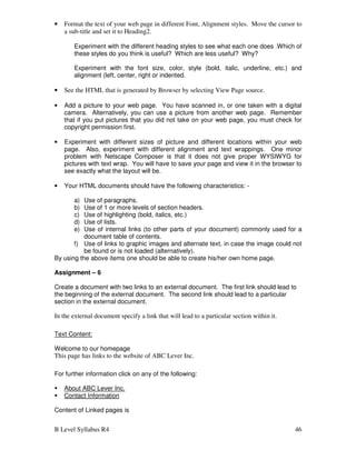 B Level Syllabus R4 46
• Format the text of your web page in different Font, Alignment styles. Move the cursor to
a sub-title and set it to Heading2.
Experiment with the different heading styles to see what each one does .Which of
these styles do you think is useful? Which are less useful? Why?
Experiment with the font size, color, style (bold, italic, underline, etc.) and
alignment (left, center, right or indented.
• See the HTML that is generated by Browser by selecting View Page source.
• Add a picture to your web page. You have scanned in, or one taken with a digital
camera. Alternatively, you can use a picture from another web page. Remember
that if you put pictures that you did not take on your web page, you must check for
copyright permission first.
• Experiment with different sizes of picture and different locations within your web
page. Also, experiment with different alignment and text wrappings. One minor
problem with Netscape Composer is that it does not give proper WYSIWYG for
pictures with text wrap. You will have to save your page and view it in the browser to
see exactly what the layout will be.
• Your HTML documents should have the following characteristics: -
a) Use of paragraphs.
b) Use of 1 or more levels of section headers.
c) Use of highlighting (bold, italics, etc.)
d) Use of lists.
e) Use of internal links (to other parts of your document) commonly used for a
document table of contents.
f) Use of links to graphic images and alternate text, in case the image could not
be found or is not loaded (alternatively).
By using the above items one should be able to create his/her own home page.
Assignment – 6
Create a document with two links to an external document. The first link should lead to
the beginning of the external document. The second link should lead to a particular
section in the external document.
In the external document specify a link that will lead to a particular section within it.
Text Content:
Welcome to our homepage
This page has links to the website of ABC Lever Inc.
For further information click on any of the following:
 About ABC Lever Inc.
 Contact Information
Content of Linked pages is
 