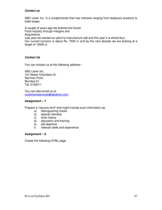 B Level Syllabus R4 47
Contact us
ABC Lever Inc. is a conglomerate that has interests ranging from bodycare products to
toilet soaps.
A couple of years ago we entered the frozen
Food industry through mergers and
Acquisitions.
Last year we started our plant to manufacture salt and this year it is wheat flour.
Our current turnover is about Rs. 7500 cr and by the next decade we are looking at a
target of 15000 cr.
Contact Us
You can contact us at the following address:-
ABC Lever Inc.
101 Maker Chambers III,
Nariman Point,
Mumbai-21
Tel. 2102011
You can also email us at
customersservices@abclever.com
Assignment – 7
Prepare a resume.html that might include such information as:
a) distinguishing marks
b) special interests
c) work history
d) education and training
e) job objective
f) relevant skills and experience
Assignment – 8
Create the following HTML page
 