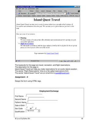 B Level Syllabus R4 48
The keywords for the page are travel, recreation, and flight reservations.
The description for the page is
Island Quest Travel can help you make reservations for an exotic island vacation.
The words “Flight Reservations” links to a file called reservations.html.
The words “Island Quest Travel” are an email link to quest@travel.com
Assignment – 9
Design the form using HTML tags.
Employment Exchange
First Name :
Second Name :
Father's Name :
Date of Birth :
Sex Code : M F
Qualification :
High School
 