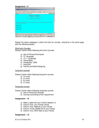 B Level Syllabus R4 50
Assignment –11
Design the above webpage in which the links for courses should be in the same page
with the following details:
Short term Courses.
Doeacc Center offers following short-term courses
a) Use of Personal Computer
b) 'C' Language
c) 'C++ Language
d) Visual Basic
e) Oracle/Dev. 2000
f) AutoCAD
g) Internet and Web Designing
Long term courses
Doeacc Center offers following long-term courses
a) O' Level
b) A' Level
c) B' Level
d) C' Level
Corporate courses
Doeacc Center offers following corporate courses
a) Use of Personal Computer
b) Courses according to their requirement
Assignment – 12
a) Make a table with your friend’s details in it.
b) Column One, your friends names
c) Column Two, Address of your friends
d) Column Three, Mobile No of your friends
e) Column Four, Birth-Date of your friends
Assignment – 13
 