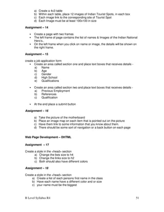 B Level Syllabus R4 51
a) Create a 4x3 table
b) Within each table, place 12 images of Indian Tourist Spots, in each box
c) Each image link to the corresponding site of Tourist Spot
d) Each Image must be at least 100x100 in size
Assignment – 14
 Create a page with two frames
 The left frame of page contains the list of names  Images of the Indian National
Hero’s..
 On the left frame when you click on name or image, the details will be shown on
the right frame.
Assignment – 15
create a job application form
 Create an area called section one and place text boxes that receives details -
a) Name
b) Age
c) Gender
d) High School
e) Qualifications
 Create an area called section two and place text boxes that receives details -
a) Previous Employment
b) References
c) Qualification
 At the end place a submit button
Assignment – 16
a) Take the picture of the motherboard
b) Place an image map on each item that is pointed out on the picture
c) Have them link to some information that you know about them.
d) There should be some sort of navigation or a back button on each page
Web Page Development – DHTML
Assignment – 17
Create a style in the head section
a) Change the lists size to h4
b) Change the links size to h2
c) Both should also have different colors
Assignment – 18
Create a style in the head section
a) Create a list of each persons first name in the class
b) Have each name have a different color and or size
c) your name must be the biggest
 