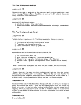 B Level Syllabus R4 52
Web Page Development - VbScript
Assignment – 19
Write VbScript code for displaying an alert dialog box with OK button, welcoming a user
with a message “Welcome To my Web Site”. As soon as the OK button is clicked, an
image is displayed in the web browser.
Assignment – 20
Create a VbScript file that contains
a) a textbox to accept a string and a button.
b) When user clicks the button the script checks whether that string is palindrome or
not
Web Page Development – JavaScript
Assignment – 21
Validate the form in assignment -9 . The following validation checks are required:
a) First name, second name should not be left empty
b) Percentage marks should be numeric
c) Mailing address must contain @ symbol in it.
Assignment – 22
Create a an HTML document containing JavaScript code that
a) Has a button called check out
b) when this button is clicked on , it summons two windows
c) Window 1: Have a question that tells user to input value of the item
d) Window 2: Have a question that requests the user to input the amount of sales
tax
Have a sentence that displays the cost of the item, the sales tax, and your final price.
Assignment – 23
Create a document that reads and stores cookies containing a user name and number
of times , he or she has visited your website . Whenever the user visits the site, the
system displays the cookies in alert dialogue box, increments the counter cookie by 1
and then resets the counter’s expiration date to one year from the current date.
Assignment – 24
Create an HTML document that calculates the square feet of carpet required to carpet a
room . Include three text boxes ; Create one text box for width of room and another for
length of the room in linear feet . Also create a text box for the cost per square feet of
carpeting. When you calculate the cost, add 25% to the total number of square feet to
account for the closets and other features of the room. Display the total cost in an alert
dialogue box.
Assignment – 25
 