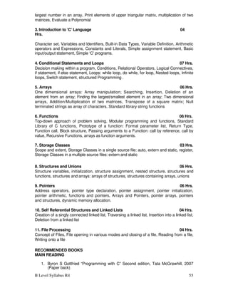 B Level Syllabus R4 55
largest number in an array, Print elements of upper triangular matrix, multiplication of two
matrices, Evaluate a Polynomial
3. Introduction to ‘C’ Language 04
Hrs.
Character set, Variables and Identifiers, Built-in Data Types, Variable Definition, Arithmetic
operators and Expressions, Constants and Literals, Simple assignment statement, Basic
input/output statement, Simple ‘C’ programs.
4. Conditional Statements and Loops 07 Hrs.
Decision making within a program, Conditions, Relational Operators, Logical Connectives,
if statement, if-else statement, Loops: while loop, do while, for loop, Nested loops, Infinite
loops, Switch statement, structured Programming .
5. Arrays 06 Hrs.
One dimensional arrays: Array manipulation; Searching, Insertion, Deletion of an
element from an array; Finding the largest/smallest element in an array; Two dimensional
arrays, Addition/Multiplication of two matrices, Transpose of a square matrix; Null
terminated strings as array of characters, Standard library string functions
6. Functions 06 Hrs.
Top-down approach of problem solving, Modular programming and functions, Standard
Library of C functions, Prototype of a function: Formal parameter list, Return Type,
Function call, Block structure, Passing arguments to a Function: call by reference, call by
value, Recursive Functions, arrays as function arguments.
7. Storage Classes 03 Hrs.
Scope and extent, Storage Classes in a single source file: auto, extern and static, register,
Storage Classes in a multiple source files: extern and static
8. Structures and Unions 06 Hrs.
Structure variables, initialization, structure assignment, nested structure, structures and
functions, structures and arrays: arrays of structures, structures containing arrays, unions
9. Pointers 06 Hrs.
Address operators, pointer type declaration, pointer assignment, pointer initialization,
pointer arithmetic, functions and pointers, Arrays and Pointers, pointer arrays, pointers
and structures, dynamic memory allocation.
10. Self Referential Structures and Linked Lists 04 Hrs.
Creation of a singly connected linked list, Traversing a linked list, Insertion into a linked list,
Deletion from a linked list
11. File Processing 04 Hrs.
Concept of Files, File opening in various modes and closing of a file, Reading from a file,
Writing onto a file
RECOMMENDED BOOKS
MAIN READING
1. Byron S Gottfried “Programming with C” Second edition, Tata McGrawhill, 2007
(Paper back)
 