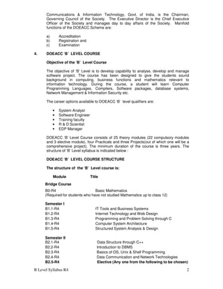 B Level Syllabus R4 2
Communications & Information Technology, Govt. of India, is the Chairman,
Governing Council of the Society. The Executive Director is the Chief Executive
Officer of the Society and manages day to day affairs of the Society. Manifold
functions of the DOEACC Scheme are:
a) Accreditation
b) Registration and
c) Examination
4. DOEACC ‘B’ LEVEL COURSE
Objective of the ‘B’ Level Course
The objective of ‘B’ Level is to develop capability to analyse, develop and manage
software project. The course has been designed to give the students sound
background in computing, business functions and mathematics relevant to
information technology. During the course, a student will learn Computer
Programming Languages, Compilers, Software packages, database systems,
Network Management & Information Security etc.
The career options available to DOEACC ‘B’ level qualifiers are:
• System Analyst
• Software Engineer
• Training faculty
• R & D Scientist
• EDP Manager
DOEACC ‘B’ Level Course consists of 25 theory modules (22 compulsory modules
and 3 elective module), four Practicals and three Projects(out of which one will be a
comprehensive project). The minimum duration of the course is three years. The
structure of ‘B’ Level syllabus is indicated below :
DOEACC ‘B’ LEVEL COURSE STRUCTURE
The structure of the ‘B’ Level course is:
Module Title
Bridge Course
B0-R4 Basic Mathematics
(Required for students who have not studied Mathematics up to class 12)
Semester I
B1.1-R4 IT Tools and Business Systems
B1.2-R4 Internet Technology and Web Design
B1.3-R4 Programming and Problem Solving through C
B1.4-R4 Computer System Architecture
B1.5-R4 Structured System Analysis & Design
Semester II
B2.1-R4 Data Structure through C++
B2.2-R4 Introduction to DBMS
B2.3-R4 Basics of OS, Unix & Shell Programming
B2.4-R4 Data Communication and Network Technologies
B2.5-R4 Elective (Any one from the following to be chosen)
 