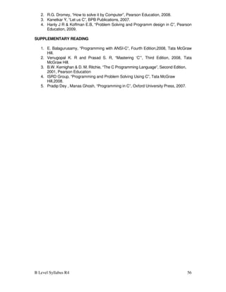 B Level Syllabus R4 56
2. R.G. Dromey, “How to solve it by Computer”, Pearson Education, 2008.
3. Kanetkar Y, “Let us C”, BPB Publications, 2007.
4. Hanly J R  Koffman E.B, “Problem Solving and Programm design in C”, Pearson
Education, 2009.
SUPPLEMENTARY READING
1. E. Balagurusamy, “Programming with ANSI-C”, Fourth Edition,2008, Tata McGraw
Hill.
2. Venugopal K. R and Prasad S. R, “Mastering ‘C’”, Third Edition, 2008, Tata
McGraw Hill.
3. B.W. Kernighan  D. M. Ritchie, “The C Programming Language”, Second Edition,
2001, Pearson Education
4. ISRD Group, “Programming and Problem Solving Using C”, Tata McGraw
Hill,2008.
5. Pradip Dey , Manas Ghosh, “Programming in C”, Oxford University Press, 2007.
 