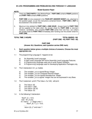 B Level Syllabus R4 57
B1.3-R4: PROGRAMMING AND PROBLEM SOLVING THROUGH ‘C’ LANGUAGE
Model Question Paper
NOTE:
1. There are TWO PARTS in this Module/Paper. PART ONE contains FOUR questions
and PART TWO contains FIVE questions.
2. PART ONE is to be answered in the TEAR-OFF ANSWER SHEET only, attached to
the question paper, as per the instructions contained therein. PART ONE is NOT to
be answered in the answer book.
3. Maximum time allotted for PART ONE is ONE HOUR. Answer book for PART TWO
will be supplied at the table when the answer sheet for PART ONE is returned.
However, candidates, who complete PART ONE earlier than one hour, can collect
the answer book for PART TWO immediately after handing over the answer sheet for
PART ONE.
TOTAL TIME: 3 HOURS TOTAL MARKS: 100
(PART ONE - 40; PART TWO - 60)
PART ONE
(Answer ALL Questions; each question carries ONE mark)
1. Each question below gives a multiple choices of answers. Choose the most
appropriate one.
1.1 The programming Language C happens to be
a) An Assembly Level Language.
b) A High Level Language with some Assembly Level Language Features.
c) A Programming Language used only to write System Software.
d) A Programming Language used for developing Application Packages only.
1.2 The C declaration int I_a; implies
a) The variable I_a is a signed Binary Integer .
b) The variable I_a is an Unsigned Decimal Integer.
c) The variable I_a is an signed Hexadecimal Integer.
d) The variable I_a is a signed Integer that can be expressed in any Base.
1.3 The C statement printf (“The Value =%x”,62); will print
a) The Value= 62
b) The Value = O62
c) The Value= OX 3C
d) The Value= 3C
1.4 In the following C declaration
float F_C = 12.5;
void VF_A (int);
int main(); { /* begin main */
float F_B; F_C = 13.5;
……
return (0); }/* end main */
 