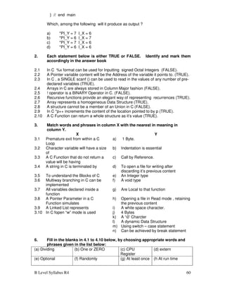 B Level Syllabus R4 60
} // end main
Which, among the following will it produce as output ?
a) *PI_Y = 7 I_X = 6
b) *PI_Y = 6 I_X = 7
c) *PI_Y = 7 I_X = 6
d) *PI_Y = 6 I_X = 6
2. Each statement below is either TRUE or FALSE. Identify and mark them
accordingly in the answer book
2.1 In C %x format can be used for Inputting signed Octal Integers (FALSE).
2.2 A Pointer variable content will be the Address of the variable it points to. (TRUE).
2.3 In C , a SINGLE scanf () can be used to read in the values of any number of pre-
declared variables (TRUE).
2.4 Arrays in C are always stored in Column Major fashion (FALSE).
2.5 ! operator is a BINARY Operator in C. (FALSE).
2.6 Recursive functions provide an elegant way of representing recurrences (TRUE).
2.7 Array represents a homogeneous Data Structure (TRUE).
2.8 A structure cannot be a member of an Union in C (FALSE).
2.9 In C *p++ increments the content of the location pointed to by p (TRUE).
2.10 A C Function can return a whole structure as it’s value (TRUE).
3. Match words and phrases in column X with the nearest in meaning in
column Y.
X Y
3.1 Premature exit from within a C
Loop
a) 1 Byte.
3.2 Character variable will have a size
of
b) Indentation is essential
3.3 A C Function that do not return a
value will be having
c) Call by Reference.
3.4 A string in C is terminated by d) To open a file for writing after
discarding it’s previous content
3.5 To understand the Blocks of C e) An Integer type
3.6 Multiway branching in C can be
implemented
f) A void type
3.7 All variables declared inside a
function
g) Are Local to that function
3.8 A Pointer Parameter in a C
Function simulates
h) Opening a file in Read mode , retaining
the previous content
3.9 A Linked List represents i) A white space character.
3.10 In C fopen “w” mode is used j) 4 Bytes
k) A ‘0’ Charcter
l) A dynamic Data Structure
m) Using switch – case statement
n) Can be achieved by break statement
6. Fill in the blanks in 4.1 to 4.10 below, by choosing appropriate words and
phrases given in the list below:
(a) Dividing (b) One or ZERO (c) CPU
Register
(d) extern
(e) Optional (f) Randomly (g) At least once (h At run time
 