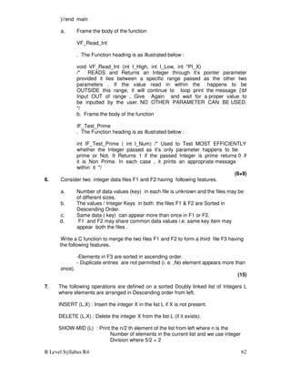 B Level Syllabus R4 62
}//end main
a. Frame the body of the function
VF_Read_Int
. The Function heading is as illustrated below :
void VF_Read_Int (int I_High, int I_Low, int *PI_X)
/* READS and Returns an Integer through it’s pointer parameter
provided it lies between a specific range passed as the other two
parameters . If the value read in within the happens to be
OUTSIDE this range, it will continue to loop print the message {bf
Input OUT of range , Give Again and wait for a proper value to
be inputted by the user. NO OTHER PARAMETER CAN BE USED.
*/
b. Frame the body of the function
IF_Test_Prime
. The Function heading is as illustrated below :
int IF_Test_Prime ( int I_Num) /* Used to Test MOST EFFICIENTLY
whether the Integer passed as it’s only parameter happens to be
prime or Not. It Returns 1 if the passed Integer is prime returns 0 if
it is Non Prime. In each case , it prints an appropriate message
within it */
(6+9)
6. Consider two integer data files F1 and F2 having following features.
a. Number of data values (key) in each file is unknown and the files may be
of different sizes.
b. The values / Integer Keys in both the files F1  F2 are Sorted in
Descending Order.
c. Same data ( key) can appear more than once in F1 or F2.
d. F1 and F2 may share common data values i.e. same key item may
appear both the files .
Write a C function to merge the two files F1 and F2 to form a third file F3 having
the following features.
-Elements in F3 are sorted in ascending order.
- Duplicate entries are not permitted (i. e. ,No element appears more than
once).
(15)
7. The following operations are defined on a sorted Doubly linked list of Integers L
where elements are arranged in Descending order from left.
INSERT (L,X) : Insert the integer X in the list L if X is not present.
DELETE (L,X) : Delete the integer X from the list L (if it exists).
SHOW-MID (L) : Print the n/2 th element of the list from left where n is the
Number of elements in the current list and we use integer
Division where 5/2 = 2
 