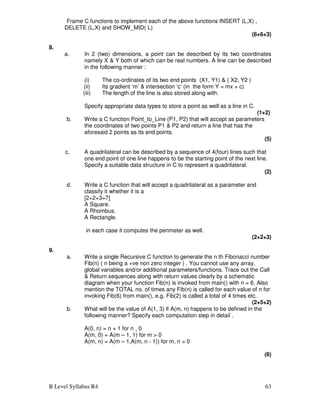 B Level Syllabus R4 63
Frame C functions to implement each of the above functions INSERT (L,X) ,
DELETE (L,X) and SHOW_MID( L)
(6+6+3)
8.
a. In 2 (two) dimensions, a point can be described by its two coordinates
namely X  Y both of which can be real numbers. A line can be described
in the following manner :
(i) The co-ordinates of its two end points (X1, Y1)  ( X2, Y2 )
(ii) Its gradient ‘m’  intersection ‘c’ (in the form Y = mx + c)
(iii) The length of the line is also stored along with.
Specify appropriate data types to store a point as well as a line in C.
(1+2)
b. Write a C function Point_to_Line (P1, P2) that will accept as parameters
the coordinates of two points P1  P2 and return a line that has the
aforesaid 2 points as its end points.
(5)
c. A quadrilateral can be described by a sequence of 4(four) lines such that
one end point of one line happens to be the starting point of the next line.
Specify a suitable data structure in C to represent a quadrilateral.
(2)
d. Write a C function that will accept a quadrilateral as a parameter and
classify it whether it is a
[2+2+3=7]
A Square.
A Rhombus.
A Rectangle.
in each case it computes the perimeter as well.
(2+2+3)
9.
a. Write a single Recursive C function to generate the n th Fibonacci number
Fib(n) ( n being a +ve non zero integer ) . You cannot use any array,
global variables and/or additional parameters/functions. Trace out the Call
 Return sequences along with return values clearly by a schematic
diagram when your function Fib(n) is invoked from main() with n = 6. Also
mention the TOTAL no. of times any Fib(n) is called for each value of n for
invoking Fib(6) from main(), e.g. Fib(2) is called a total of 4 times etc.
(2+5+2)
b. What will be the value of A(1, 3) if A(m, n) happens to be defined in the
following manner? Specify each computation step in detail .
A(0, n) = n + 1 for n ¸ 0
A(m, 0) = A(m – 1, 1) for m  0
A(m, n) = A(m – 1,A(m, n - 1)) for m, n  0
(6)
 