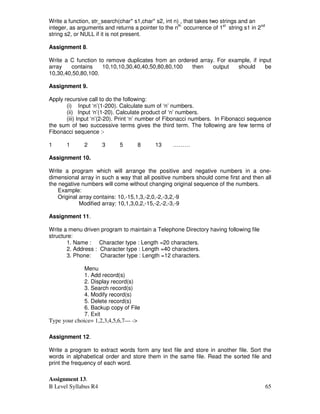 B Level Syllabus R4 65
Write a function, str_search(char* s1,char* s2, int n) , that takes two strings and an
integer, as arguments and returns a pointer to the nth
occurrence of 1st
string s1 in 2nd
string s2, or NULL if it is not present.
Assignment 8.
Write a C function to remove duplicates from an ordered array. For example, if input
array contains 10,10,10,30,40,40,50,80,80,100 then output should be
10,30,40,50,80,100.
Assignment 9.
Apply recursive call to do the following:
(i) Input ‘n’(1-200). Calculate sum of ‘n’ numbers.
(ii) Input ‘n’(1-20). Calculate product of ‘n’ numbers.
(iii) Input ‘n’(2-20). Print ‘n’ number of Fibonacci numbers. In Fibonacci sequence
the sum of two successive terms gives the third term. The following are few terms of
Fibonacci sequence :-
1 1 2 3 5 8 13 ………
Assignment 10.
Write a program which will arrange the positive and negative numbers in a one-
dimensional array in such a way that all positive numbers should come first and then all
the negative numbers will come without changing original sequence of the numbers.
Example:
Original array contains: 10,-15,1,3,-2,0,-2,-3,2,-9
Modified array: 10,1,3,0,2,-15,-2,-2,-3,-9
Assignment 11.
Write a menu driven program to maintain a Telephone Directory having following file
structure:
1. Name : Character type : Length =20 characters.
2. Address : Character type : Length =40 characters.
3. Phone: Character type : Length =12 characters.
Menu
1. Add record(s)
2. Display record(s)
3. Search record(s)
4. Modify record(s)
5. Delete record(s)
6. Backup copy of File
7. Exit
Type your choice= 1,2,3,4,5,6,7— -
Assignment 12.
Write a program to extract words form any text file and store in another file. Sort the
words in alphabetical order and store them in the same file. Read the sorted file and
print the frequency of each word.
Assignment 13.
 