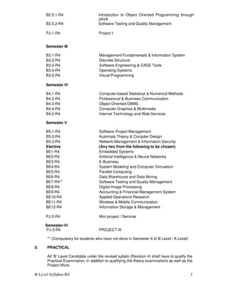 B Level Syllabus R4 3
B2.5.1-R4 Introduction to Object Oriented Programming through
JAVA
B2.5.2-R4 Software Testing and Quality Management
PJ-1-R4
Semester III
Project I
B3.1-R4 Management Fundamentals & Information System
B3.2-R4 Discrete Structure
B3.3-R4 Software Engineering & CASE Tools
B3.4-R4 Operating Systems
B3.5-R4 Visual Programming
Semester IV
B4.1-R4 Computer-based Statistical & Numerical Methods
B4.2-R4 Professional & Business Communication
B4.3-R4 Object Oriented DBMS
B4.4-R4 Computer Graphics & Multimedia
B4.5-R4 Internet Technology and Web Services
Semester V
B5.1-R4 Software Project Management
B5.2-R4 Automata Theory & Compiler Design
B5.3-R4 Network Management & Information Security
Elective (Any two from the following to be chosen)
BE1-R4 Embedded Systems
BE2-R4 Artificial Intelligence & Neural Networks
BE3-R4 E-Business
BE4-R4 System Modeling and Computer Simulation
BE5-R4 Parallel Computing
BE6-R4 Data Warehouse and Data Mining
BE7-R4** Software Testing and Quality Management
BE8-R4 Digital Image Processing
BE9-R4 Accounting & Financial Management System
BE10-R4 Applied Operations Research
BE11-R4 Wireless & Mobile Communication
BE12-R4 Information Storage & Management
PJ-2-R4 Mini project / Seminar
Semester-VI
PJ-3-R4 PROJECT-III
** (Compulsory for students who have not done in Semester II of B Level / A Level)
5. PRACTICAL
All ‘B’ Level Candidate under the revised syllabi (Revision 4) shall have to qualify the
Practical Examination, in addition to qualifying the theory examinations as well as the
Project Work.
 