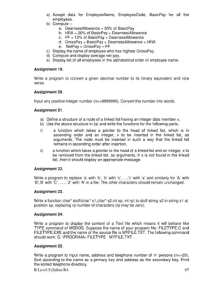 B Level Syllabus R4 67
a) Accept data for EmployeeName, EmployeeCode, BasicPay for all the
employees.
b) Compute :-
a. DearnessAllowance = 50% of BasicPay
b. HRA = 20% of BasicPay + DearnessAllowance
c. PF = 12% of BasicPay + DearnessAllowance
d. GrossPay = BasicPay + DearnessAllowance + HRA
e. NetPay = GrossPay – PF
c) Display the name of employee who has highest GrossPay.
d) Compute and display average net pay.
e) Display list of all employees in the alphabetical order of employee name.
Assignment 19.
Write a program to convert a given decimal number to its binary equivalent and vice
versa.
Assignment 20.
Input any positive integer number (n=9999999). Convert the number into words.
Assignment 21.
a) Define a structure of a node of a linked list having an integer data member x.
b) Use the above structure in (a) and write the functions for the following parts;
i) a function which takes a pointer to the head of linked list, which is in
ascending order and an integer, x to be inserted in the linked list, as
arguments. The node must be inserted in such a way that the linked list
remains in ascending order after insertion.
ii) a function which takes a pointer to the head of a linked list and an integer, x to
be removed from the linked list, as arguments. If x is not found in the linked
list, then it should display an appropriate message.
Assignment 22.
Write a program to replace ‘a’ with ‘b’, ‘b’ with ‘c’,….,’z’ with ‘a’ and similarly for ‘A’ with
‘B’,’B’ with ‘C’, …., ‘Z’ with ‘A’ in a file. The other characters should remain unchanged.
Assignment 23.
Write a function char* stuff(char* s1,char* s2,int sp, int rp) to stuff string s2 in string s1 at
position sp, replacing rp number of characters (rp may be zero).
Assignment 24.
Write a program to display the content of a Text file which means it will behave like
TYPE command of MSDOS. Suppose the name of your program file: FILETYPE.C and
FILETYPE.EXE and the name of the source file is MYFILE.TXT. The following command
should work: C: PROGRAM FILETYPE MYFILE.TXT
Assignment 25.
Write a program to input name, address and telephone number of ‘n’ persons (n=20).
Sort according to the name as a primary key and address as the secondary key. Print
the sorted telephone directory.
 