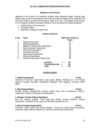 B Level Syllabus R4 68
B1.4-R4: COMPUTER SYSTEM ARCHITECTURE
Objective of the Course
Objective of the course is to familiarize students about hardware design including logic
design, basic structure and behavior of the various functional modules of the computer and
how they interact to provide the processing needs of the user. This subject mainly focuses
on the computer hardware and system software. It aims to describe the following aspects—
• Building blocks of the computer
• Computer Design
• Assembly Language Programming
Outline of Course
S. No. Topic Minimum number of
hours
1. Digital Components 10
2. Data Representation 04
3. Register Transfer  Micro Operations 04
4. Basic Computer Organization 04
5. Central Processing Unit 08
6. Computer Arithmetic 06
7. Input-Output Organization 08
8. Memory Organization 08
9. Assembly Language Programming 08
Lectures = 60
Practical/tutorials = 60
Total = 120
Detailed Syllabus
1. Digital Components 10 Hrs.
Overview of computer organization: Logic gates, Adders, Flip-flops (as 1 bit memory
device), Encoders, Decoders, Multiplexers, Registers, Shift Registers, Counters, RAM,
ROM
2. Data Representation 04 Hrs.
Number system, Hexadecimal numbers, ASCII code, Two’s complement, addition,
subtraction, overflow, Floating point representation
3. Register Transfer  Micro Operations 04 Hrs.
Bus and memory transfers, Three state Bus Buffers, Binary ADDER, Binary
Incrementer, Arithmetic circuit, Logic and Shift Micro-operations, ALU
4. Basic Computer Organization 04 Hrs.
Instruction codes, Direct and indirect address, Timing and Control Signal generation,
Instruction Cycle, Memory Reference Instructions, Input Output instructions.
.
 