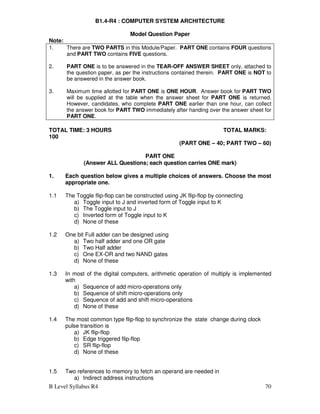 B Level Syllabus R4 70
B1.4-R4 : COMPUTER SYSTEM ARCHITECTURE
Model Question Paper
Note:
1. There are TWO PARTS in this Module/Paper. PART ONE contains FOUR questions
and PART TWO contains FIVE questions.
2. PART ONE is to be answered in the TEAR-OFF ANSWER SHEET only, attached to
the question paper, as per the instructions contained therein. PART ONE is NOT to
be answered in the answer book.
3. Maximum time allotted for PART ONE is ONE HOUR. Answer book for PART TWO
will be supplied at the table when the answer sheet for PART ONE is returned.
However, candidates, who complete PART ONE earlier than one hour, can collect
the answer book for PART TWO immediately after handing over the answer sheet for
PART ONE.
TOTAL TIME: 3 HOURS TOTAL MARKS:
100
(PART ONE – 40; PART TWO – 60)
PART ONE
(Answer ALL Questions; each question carries ONE mark)
1. Each question below gives a multiple choices of answers. Choose the most
appropriate one.
1.1 The Toggle flip-flop can be constructed using JK flip-flop by connecting
a) Toggle input to J and inverted form of Toggle input to K
b) The Toggle input to J
c) Inverted form of Toggle input to K
d) None of these
1.2 One bit Full adder can be designed using
a) Two half adder and one OR gate
b) Two Half adder
c) One EX-OR and two NAND gates
d) None of these
1.3 In most of the digital computers, arithmetic operation of multiply is implemented
with
a) Sequence of add micro-operations only
b) Sequence of shift micro-operations only
c) Sequence of add and shift micro-operations
d) None of these
1.4 The most common type flip-flop to synchronize the state change during clock
pulse transition is
a) JK flip-flop
b) Edge triggered flip-flop
c) SR flip-flop
d) None of these
1.5 Two references to memory to fetch an operand are needed in
a) Indirect address instructions
 