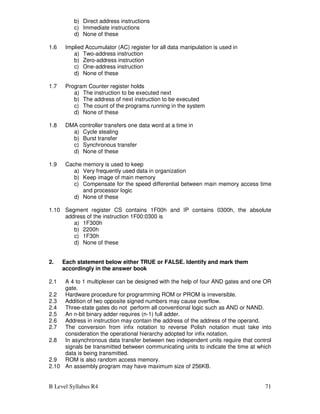 B Level Syllabus R4 71
b) Direct address instructions
c) Immediate instructions
d) None of these
1.6 Implied Accumulator (AC) register for all data manipulation is used in
a) Two-address instruction
b) Zero-address instruction
c) One-address instruction
d) None of these
1.7 Program Counter register holds
a) The instruction to be executed next
b) The address of next instruction to be executed
c) The count of the programs running in the system
d) None of these
1.8 DMA controller transfers one data word at a time in
a) Cycle stealing
b) Burst transfer
c) Synchronous transfer
d) None of these
1.9 Cache memory is used to keep
a) Very frequently used data in organization
b) Keep image of main memory
c) Compensate for the speed differential between main memory access time
and processor logic
d) None of these
1.10 Segment register CS contains 1F00h and IP contains 0300h, the absolute
address of the instruction 1F00:0300 is
a) 1F300h
b) 2200h
c) 1F30h
d) None of these
2. Each statement below either TRUE or FALSE. Identify and mark them
accordingly in the answer book
2.1 A 4 to 1 multiplexer can be designed with the help of four AND gates and one OR
gate.
2.2 Hardware procedure for programming ROM or PROM is irreversible.
2.3 Addition of two opposite signed numbers may cause overflow.
2.4 Three-state gates do not perform all conventional logic such as AND or NAND.
2.5 An n-bit binary adder requires (n-1) full adder.
2.6 Address in instruction may contain the address of the address of the operand.
2.7 The conversion from infix notation to reverse Polish notation must take into
consideration the operational hierarchy adopted for infix notation.
2.8 In asynchronous data transfer between two independent units require that control
signals be transmitted between communicating units to indicate the time at which
data is being transmitted.
2.9 ROM is also random access memory.
2.10 An assembly program may have maximum size of 256KB.
 