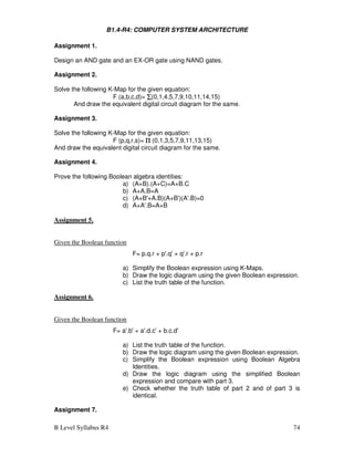 B Level Syllabus R4 74
B1.4-R4: COMPUTER SYSTEM ARCHITECTURE
Assignment 1.
Design an AND gate and an EX-OR gate using NAND gates.
Assignment 2.
Solve the following K-Map for the given equation:
F (a,b,c,d)= ∑
∑
∑
∑(0,1,4,5,7,9,10,11,14,15)
And draw the equivalent digital circuit diagram for the same.
Assignment 3.
Solve the following K-Map for the given equation:
F (p,q,r,s)= Π
Π
Π
Π (0,1,3,5,7,9,11,13,15)
And draw the equivalent digital circuit diagram for the same.
Assignment 4.
Prove the following Boolean algebra identities:
a) (A+B).(A+C)=A+B.C
b) A+A.B=A
c) (A+B'+A.B)(A+B')(A'.B)=0
d) A+A'.B=A+B
Assignment 5.
Given the Boolean function
F= p.q.r + p'.q' + q'.r + p.r
a) Simplify the Boolean expression using K-Maps.
b) Draw the logic diagram using the given Boolean expression.
c) List the truth table of the function.
Assignment 6.
Given the Boolean function
F= a'.b' + a'.d.c' + b.c.d'
a) List the truth table of the function.
b) Draw the logic diagram using the given Boolean expression.
c) Simplify the Boolean expression using Boolean Algebra
Identities.
d) Draw the logic diagram using the simplified Boolean
expression and compare with part 3.
e) Check whether the truth table of part 2 and of part 3 is
identical.
Assignment 7.
 