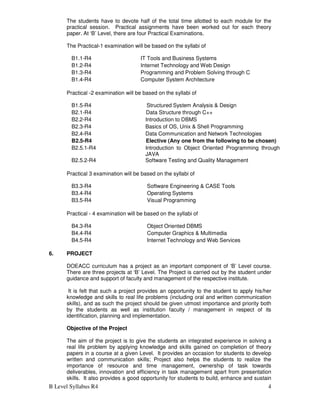 B Level Syllabus R4 4
The students have to devote half of the total time allotted to each module for the
practical session. Practical assignments have been worked out for each theory
paper. At ‘B’ Level, there are four Practical Examinations.
The Practical-1 examination will be based on the syllabi of
B1.1-R4 IT Tools and Business Systems
B1.2-R4 Internet Technology and Web Design
B1.3-R4 Programming and Problem Solving through C
B1.4-R4 Computer System Architecture
Practical -2 examination will be based on the syllabi of
B1.5-R4 Structured System Analysis & Design
B2.1-R4 Data Structure through C++
B2.2-R4 Introduction to DBMS
B2.3-R4 Basics of OS, Unix & Shell Programming
B2.4-R4 Data Communication and Network Technologies
B2.5-R4 Elective (Any one from the following to be chosen)
B2.5.1-R4 Introduction to Object Oriented Programming through
JAVA
B2.5.2-R4 Software Testing and Quality Management
Practical 3 examination will be based on the syllabi of
B3.3-R4 Software Engineering & CASE Tools
B3.4-R4 Operating Systems
B3.5-R4 Visual Programming
Practical - 4 examination will be based on the syllabi of
B4.3-R4 Object Oriented DBMS
B4.4-R4 Computer Graphics & Multimedia
B4.5-R4 Internet Technology and Web Services
6. PROJECT
DOEACC curriculum has a project as an important component of ‘B’ Level course.
There are three projects at ‘B’ Level. The Project is carried out by the student under
guidance and support of faculty and management of the respective institute.
It is felt that such a project provides an opportunity to the student to apply his/her
knowledge and skills to real life problems (including oral and written communication
skills), and as such the project should be given utmost importance and priority both
by the students as well as institution faculty / management in respect of its
identification, planning and implementation.
Objective of the Project
The aim of the project is to give the students an integrated experience in solving a
real life problem by applying knowledge and skills gained on completion of theory
papers in a course at a given Level. It provides an occasion for students to develop
written and communication skills; Project also helps the students to realize the
importance of resource and time management, ownership of task towards
deliverables, innovation and efficiency in task management apart from presentation
skills. It also provides a good opportunity for students to build, enhance and sustain
 