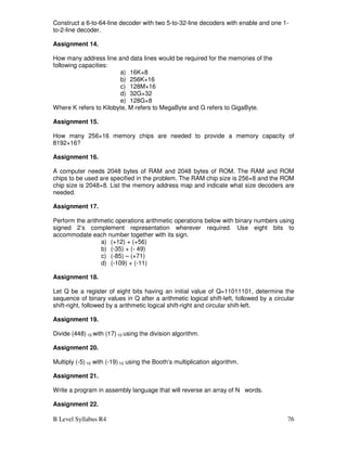 B Level Syllabus R4 76
Construct a 6-to-64-line decoder with two 5-to-32-line decoders with enable and one 1-
to-2-line decoder.
Assignment 14.
How many address line and data lines would be required for the memories of the
following capacities:
a) 16K×8
b) 256K×16
c) 128M×16
d) 32G×32
e) 128G×8
Where K refers to Kilobyte, M refers to MegaByte and G refers to GigaByte.
Assignment 15.
How many 256×16 memory chips are needed to provide a memory capacity of
8192×16?
Assignment 16.
A computer needs 2048 bytes of RAM and 2048 bytes of ROM. The RAM and ROM
chips to be used are specified in the problem. The RAM chip size is 256×8 and the ROM
chip size is 2048×8. List the memory address map and indicate what size decoders are
needed.
Assignment 17.
Perform the arithmetic operations arithmetic operations below with binary numbers using
signed 2’s complement representation wherever required. Use eight bits to
accommodate each number together with its sign.
a) (+12) + (+56)
b) (-35) + (- 49)
c) (-85) – (+71)
d) (-109) + (-11)
Assignment 18.
Let Q be a register of eight bits having an initial value of Q=11011101, determine the
sequence of binary values in Q after a arithmetic logical shift-left, followed by a circular
shift-right, followed by a arithmetic logical shift-right and circular shift-left.
Assignment 19.
Divide (448) 10 with (17) 10 using the division algorithm.
Assignment 20.
Multiply (-5) 10 with (-19) 10 using the Booth’s multiplication algorithm.
Assignment 21.
Write a program in assembly language that will reverse an array of N words.
Assignment 22.
 