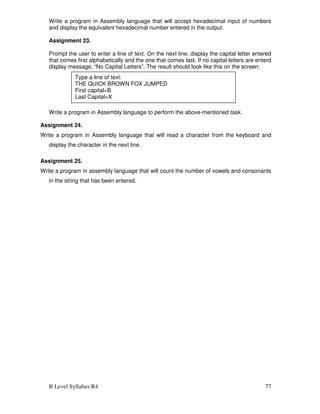 B Level Syllabus R4 77
Write a program in Assembly language that will accept hexadecimal input of numbers
and display the equivalent hexadecimal number entered in the output.
Assignment 23.
Prompt the user to enter a line of text. On the next line, display the capital letter entered
that comes first alphabetically and the one that comes last. If no capital letters are enterd
display message, “No Capital Letters”. The result should look like this on the screen:
Write a program in Assembly language to perform the above-mentioned task.
Assignment 24.
Write a program in Assembly language that will read a character from the keyboard and
display the character in the next line.
Assignment 25.
Write a program in assembly language that will count the number of vowels and consonants
in the string that has been entered.
Type a line of text:
THE QUICK BROWN FOX JUMPED
First capital=B
Last Capital=X
 