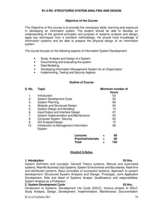 B Level Syllabus R4 78
B1.5-R4: STRUCTURED SYSTEM ANALYSIS AND DESIGN
Objective of the Course
The Objective of the course is to provide the necessary skills, learning and exposure
in developing an information system. The student should be able to develop an
understanding of the general principles and purpose of systems analysis and design;
apply key techniques from a standard methodology. He should have knowledge of
information systems and be able to prepare the physical design of an information
system.
The course focuses on the following aspects of Information System Development:
• Study, Analysis and Design of a System
• Documenting and evaluating the system
• Data Modeling
• Developing Information Management System for an Organization
• Implementing, Testing and Security Aspects
Outline of Course
S. No. Topic Minimum number of
hours
1. Introduction 03
2. System Development Cycle 03
3. System Planning 06
4. Modular and Structured Design 02
5. System Design and Modeling 14
6. Input/Output and Interface Design 07
7. System Implementation and Maintenance 03
8. Computer System Security 02
9. OO Analysis/Design 12
10. Introduction to Management Information
System
08
Lectures = 60
Practical/tutorials = 60
Total = 120
Detailed Syllabus
1. Introduction 03 Hrs.
System Definition and concepts: General Theory systems, Manual and automated
systems, Real-life Business Sub-Systems. System Environments and Boundaries, Real-time
and distributed systems, Basic principles of successful systems, Approach to system
development: Structured System Analysis and Design, Prototype, Joint Application
Development, Role and Need of Systems Analyst. Qualifications and responsibilities,
System Analysis as a Profession.
2. System Development Cycle 03 Hrs.
Introduction to Systems, Development Life Cycle (SDLC). Various phases of SDLC:
Study Analysis, Design, Development, Implementation, Maintenance; Documentation:
 