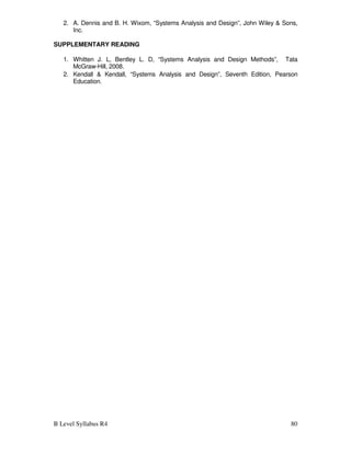 B Level Syllabus R4 80
2. A. Dennis and B. H. Wixom, “Systems Analysis and Design”, John Wiley  Sons,
Inc.
SUPPLEMENTARY READING
1. Whitten J. L, Bentley L. D, “Systems Analysis and Design Methods”, Tata
McGraw-Hill, 2008.
2. Kendall  Kendall, “Systems Analysis and Design”, Seventh Edition, Pearson
Education.
 