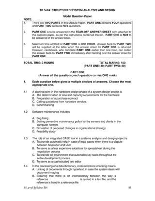 B Level Syllabus R4 81
B1.5-R4: STRUCTURED SYSTEM ANALYSIS AND DESIGN
Model Question Paper
NOTE:
1. There are TWO PARTS in this Module/Paper. PART ONE contains FOUR questions
and PART TWO contains FIVE questions.
2. PART ONE is to be answered in the TEAR-OFF ANSWER SHEET only, attached to
the question paper, as per the instructions contained therein. PART ONE is NOT to
be answered in the answer book.
3. Maximum time allotted for PART ONE is ONE HOUR. Answer book for PART TWO
will be supplied at the table when the answer sheet for PART ONE is returned.
However, candidates, who complete PART ONE earlier than one hour, can collect
the answer book for PART TWO immediately after handing over the answer sheet for
PART ONE.
TOTAL TIME: 3 HOURS TOTAL MARKS: 100
(PART ONE: 40; PART TWO: 60)
PART ONE
(Answer all the questions; each question carries ONE mark)
1. Each question below gives a multiple choices of answers. Choose the most
appropriate one.
1.1 A starting point in the hardware design phase of a system design project is
A. The determination of size and capacity requirements for the hardware
B. Preparation of a purchase contract
C. Calling quotations from hardware vendors
D. Benchmarking
1.2 Software maintenance includes
A. Bug fixing
B. Setting preventive maintenance policy for the servers and clients in the
computer network
C. Simulation of proposed changes in organizational strategy
D. Feasibility study
1.3 The role of an integrated CASE tool in a systems analysis and design project is
A. To provide automatic help in case of legal cases when there is a dispute
between developer and user
B. To serve as a less expensive substitute for spreadsheet during the
negotiation process
C. To provide an environment that automates key tasks throughout the
entire development process
D. To serve as a sophisticated text editor
1.4 In the processing of a data dictionary, cross reference checking means
A. Linking of documents through hypertext, in case the system deals with
document imaging
B. Ensuring that there is no inconsistency between the way a
reference is quoted in a text file, and the
reference is listed in a reference file
 