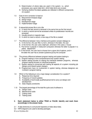 B Level Syllabus R4 82
C. Determination of where data are used in the system, i.e., which
processes use a given data item, which data items are unused.
D. Verifying whether the latest updates are reflected in different components
of a system
1.5 Cost of error correction is least at
A. Requirement Analysis stage
B. Design stage
C. Development stage
D. Implementation stage
1.6 A sequential access file is not a file
A. In which the last record is retrieved in the same time as the first record
B. In which a record cannot be accessed unless its predecessor records are
accessed
C. Usually stored on magnetic tape
D. In which to insert a record, a new copy of the file is created
1.7 The difference between menu interface and question-answer dialogue is
A. In the former, the user fills in a form, whereas in the latter, the user
B. In the former, the user uses a light pen, whereas in the uses a mouse
C. The former is popular in restaurant computers whereas the latter is popular in a
police department
D. In the former, the user has to choose from a given list of options, and in
the latter the user has to answer questions put by the computer
1.8 The primary difference between program testing and system testing is
A. Program testing is more comprehensive than system testing
B. System testing focuses on testing the interfaces between programs, whereas
program testing focuses on individual programs
C. System testing is concerned with testing all aspects of a system including job
designs and reward system designs
D. Programmers have no involvement in system testing, whereas designers are
involved in program testing
1.9 Which of the following is not a major design consideration for a system?
A. Response time required
B. Frequency of record updates
C. Availability of technically qualified personnel to carry out design and
development
D. Data integrity constraints
1.10 The largest percentage of the total life cycle cost of software is
A. Design costs
B. Maintenance costs
C. Coding costs
D. Testing costs
2. Each statement below is either TRUE or FALSE. Identify and mark them
accordingly in the answer book.
2.1 A data dictionary is a structured repository of data about data.
2.2 HIPO diagrams are used to develop packages.
 