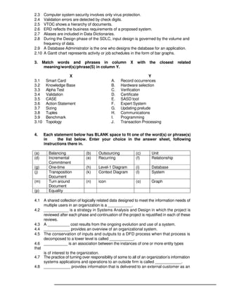 B Level Syllabus R4 83
2.3 Computer system security involves only virus protection.
2.4 Validation errors are detected by check digits.
2.5 VTOC shows a hierarchy of documents.
2.6 ERD reflects the business requirements of a proposed system.
2.7 Aliases are included in Data Dictionaries.
2.8 During the Design phase of the SDLC, input design is governed by the volume and
frequency of data.
2.9 A Database Administrator is the one who designs the database for an application.
2.10 A Gantt chart represents activity or job schedules in the form of bar graphs.
3. Match words and phrases in column X with the closest related
meaning/word(s)/phrase(S) in column Y.
X Y
3.1 Smart Card A. Record occurrences
3.2 Knowledge Base B. Hardware selection
3.3 Alpha Test C. Verification
3.4 Validation D. Certificate
3.5 CASE E. SASD tool
3.6 Action Statement F. Expert System
3.7 Sizing G. Updating prelude
3.8 Tuples H. Communications
3.9 Benchmark I. Programming
3.10 Topology J. Transaction Processing
4. Each statement below has BLANK space to fit one of the word(s) or phrase(s)
in the list below. Enter your choice in the answer sheet, following
instructions there in.
(a) Balancing (b) Outsourcing (c) Unit
(d) Incremental
Commitment
(e) Recurring (f) Relationship
(g) One-time (h) Level-1 Diagram (i) Database
(j) Transposition
Document
(k) Context Diagram (l) System
(m) Turn around
Document
(n) icon (o) Graph
(p) Equality
4.1 A shared collection of logically related data designed to meet the information needs of
multiple users in an organization is a ___________.
4.2 ___________ is a strategy in Systems Analysis and Design in which the project is
reviewed after each phase and continuation of the project is rejustified in each of these
reviews.
4.3 A __________ cost results from the ongoing evolution and use of a system.
4.4 ____________ provides an overview of an organizational system.
4.5 The conservation of inputs and outputs to a DFD process when that process is
decomposed to a lower level is called ___________.
4.6 ___________ is an association between the instances of one or more entity types
that
is of interest to the organization.
4.7 The practice of turning over responsibility of some to all of an organization’s information
systems applications and operations to an outside firm is called ____________.
4.8 ____________ provides information that is delivered to an external customer as an
 