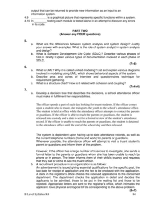 B Level Syllabus R4 84
output that can be returned to provide new information as an input to an
information system.
4.9 __________ is a graphical picture that represents specific functions within a system.
4.10 In ________ testing each module is tested alone in an attempt to discover any errors
in its code.
PART TWO
(Answer any FOUR questions)
5.
a. What are the differences between system analysis and system design? Justify
your answer with examples. What is the role of system analyst in system analysis
and design?
b. What is Software Development Life Cycle (SDLC)? Describe various phases of
SDLC. Briefly Explain various types of documentation involved in each phase of
SDLC.
(7+8)
6.
a. What is UML? Why it is called unified modeling? List and explain various diagrams
involved in modeling using UML, which shows behavioral aspects of the system.
b. Describe pros and cones of interview and questionnaires technique for
requirement gathering.
c. What is a structure chart? How is it related with cohesion and coupling?
(7+4+4)
7.
a. Develop a decision tree that describes the decisions, a school attendance officer
must make in fulfillment her responsibilities.
The officer spends a part of each day looking for truant students. If the officer comes
upon a student who is truant, she transports the youth to the school’s attendance office.
The student is held at office while the attendance officer attempts to contact the parents
or guardians. If the officer is able to reach the parents or guardians, the student is
released into custody and a date is set for a formal review of the student’s attendance
record. If the officer is unable to reach the parents or guardians, the student is detained
in the attendance office until the end of the school day and then released.
The system is dependent upon having up-to-date attendance records, as well as
the current telephone numbers (home and work) for parents or guardians.
Whenever possible, the attendance officer will attempt to visit a truant student’s
parent or guardians and inform them of the problem.
However, if the officer has a large number of truancies to investigate, she sends a
formal letter to the parents or guardians whom she has been unable to reach by
phone or in person. The letter informs them of their child’s truancy and requests
that they call or come to see the truant officer.
b. A recruitment procedure in an organization is as follows:
An advertisement is issued giving essential qualifications for the specific post, the
last date for receipt of application and the fee to be enclosed with the application.
A clerk in the registrar’s office checks the received applications to the concerned
department. The department checks the application in detail and decides the
applicants to be admitted, those to be put in the waiting list and those to be
rejected. Appropriate letters are sent to the registrar’s office, which intimates the
applicant. Give physical and logical DFDs corresponding to the above problem.
(8+7)
 