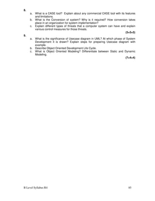 B Level Syllabus R4 85
8.
a. What is a CASE tool? Explain about any commercial CASE tool with its features
and limitations.
b. What is the Conversion of system? Why is it required? How conversion takes
place in an organization for system implementation?
c. Explain different types of threats that a computer system can have and explain
various control measures for those threats.
(5+5+5)
9.
a. What is the significance of Usecase diagram in UML? At which phase of System
Development it is drawn? Explain steps for preparing Usecase diagram with
example.
b. Describe Object Oriented Development Life Cycle.
c. What is Object Oriented Modeling? Differentiate between Static and Dynamic
Modeling.
(7+4+4)
 